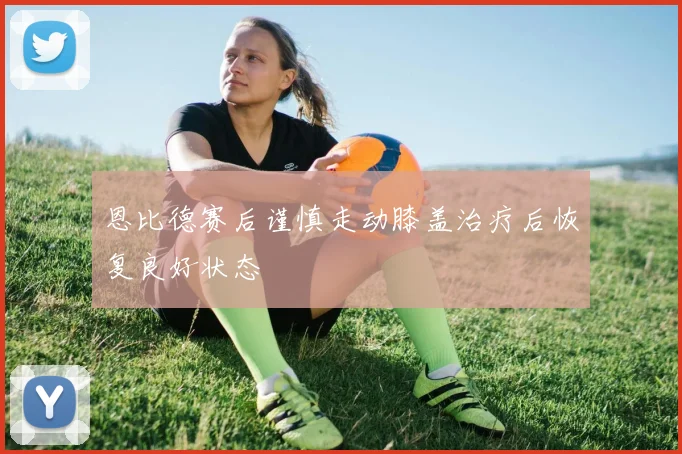 恩比德赛后谨慎走动膝盖治疗后恢复良好状态