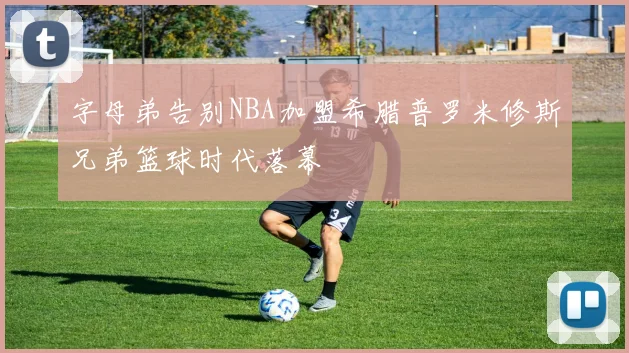 字母弟告别NBA加盟希腊普罗米修斯兄弟篮球时代落幕