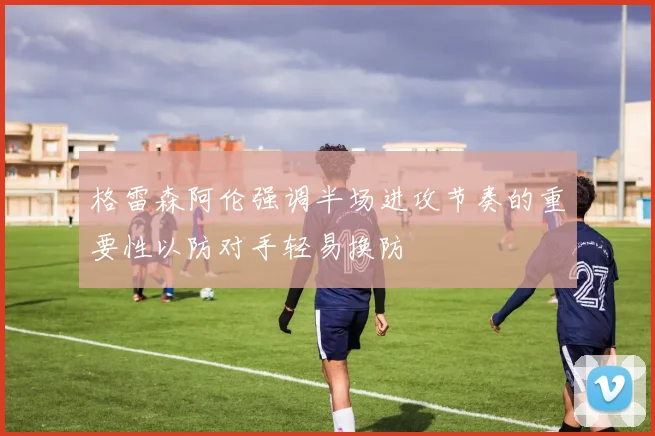 格雷森阿伦强调半场进攻节奏的重要性以防对手轻易换防