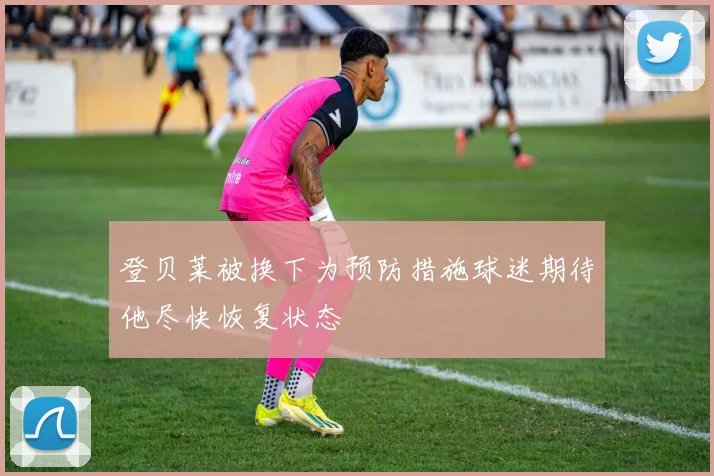 登贝莱被换下为预防措施球迷期待他尽快恢复状态