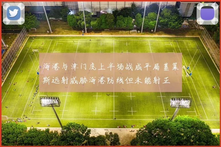 海港与津门虎上半场战成平局基莱斯远射威胁海港防线但未能射正