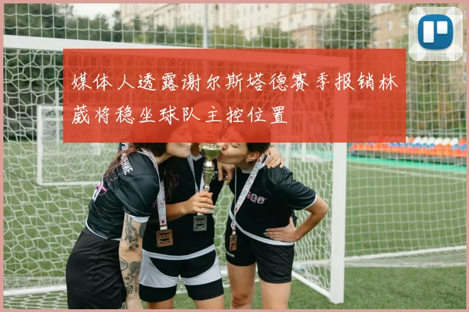 媒体人透露谢尔斯塔德赛季报销林葳将稳坐球队主控位置