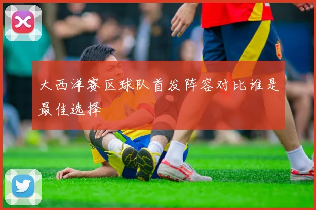 大西洋赛区球队首发阵容对比谁是最佳选择