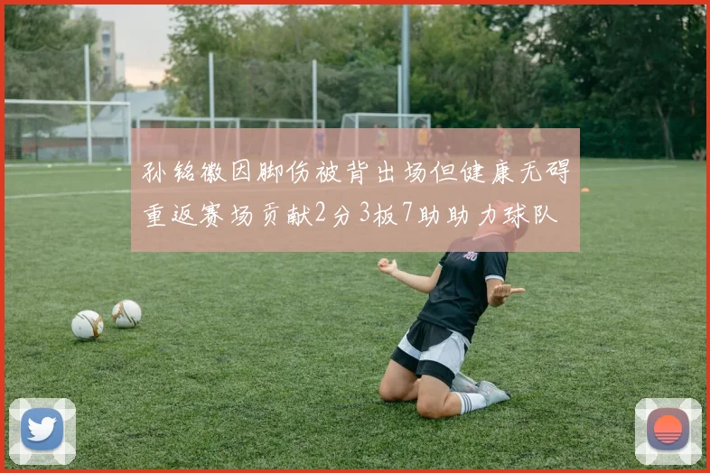 孙铭徽因脚伤被背出场但健康无碍重返赛场贡献2分3板7助助力球队