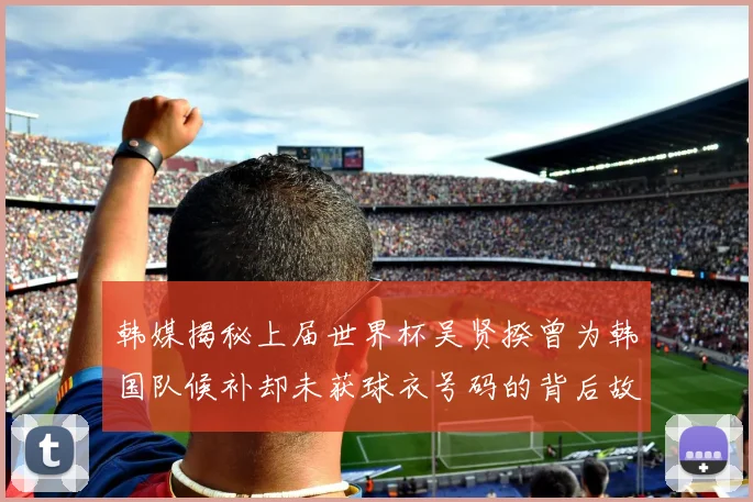 韩媒揭秘上届世界杯吴贤揆曾为韩国队候补却未获球衣号码的背后故事