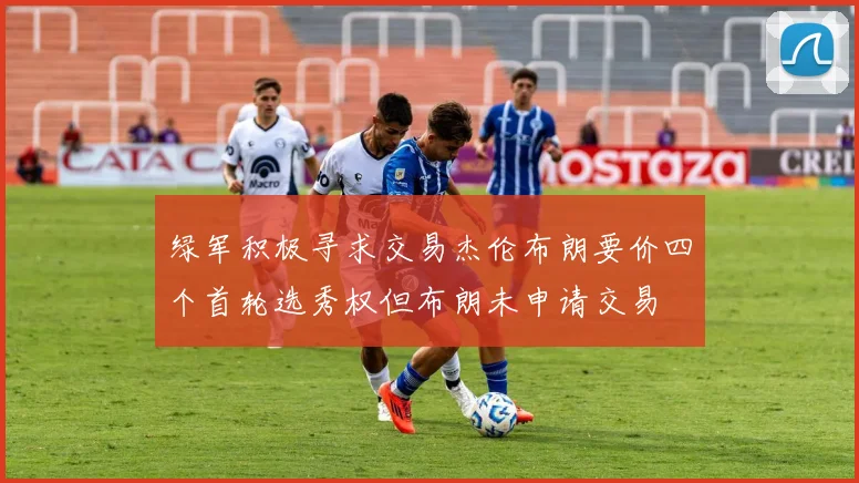 绿军积极寻求交易杰伦布朗要价四个首轮选秀权但布朗未申请交易