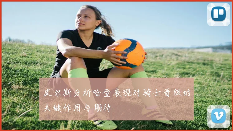 皮尔斯分析哈登表现对骑士晋级的关键作用与期待
