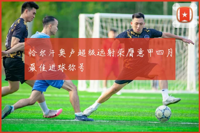 恰尔汗奥卢超级远射荣膺意甲四月最佳进球称号