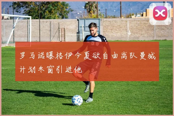 罗马诺曝格伊今夏欲自由离队曼城计划冬窗引进他