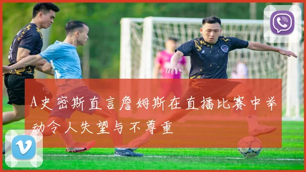 A史密斯直言詹姆斯在直播比赛中举动令人失望与不尊重
