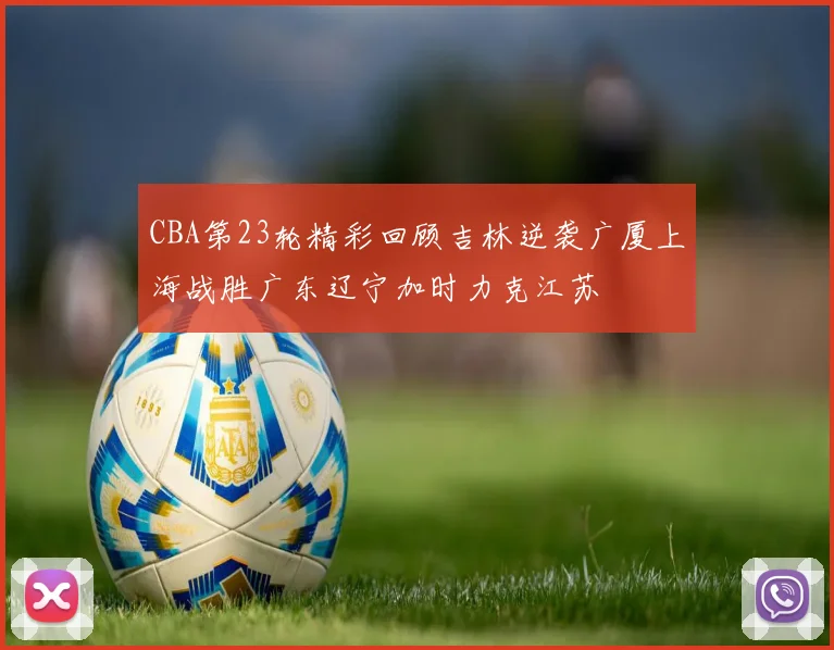 CBA第23轮精彩回顾吉林逆袭广厦上海战胜广东辽宁加时力克江苏