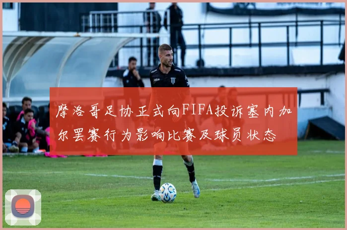 摩洛哥足协正式向FIFA投诉塞内加尔罢赛行为影响比赛及球员状态
