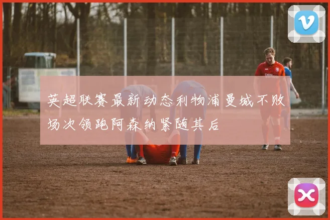 英超联赛最新动态利物浦曼城不败场次领跑阿森纳紧随其后