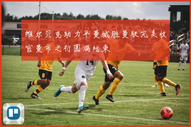 维尔贝克助力平曼城胜曼联完美收官曼市之行圆满结束