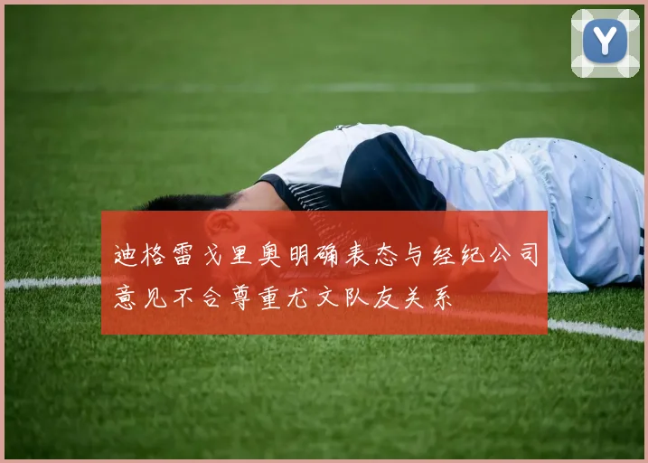 迪格雷戈里奥明确表态与经纪公司意见不合尊重尤文队友关系
