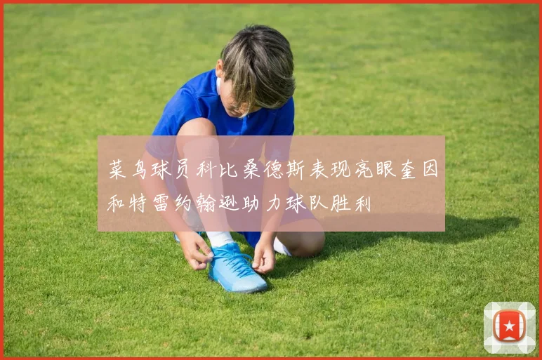 菜鸟球员科比桑德斯表现亮眼奎因和特雷约翰逊助力球队胜利