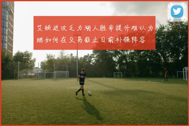 艾顿进攻乏力湖人胜率提升难以为继如何在交易截止日前补强阵容