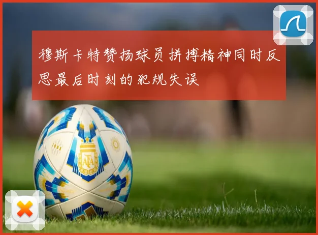 穆斯卡特赞扬球员拼搏精神同时反思最后时刻的犯规失误